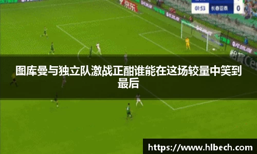 图库曼与独立队激战正酣谁能在这场较量中笑到最后