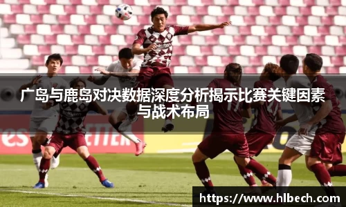 广岛与鹿岛对决数据深度分析揭示比赛关键因素与战术布局