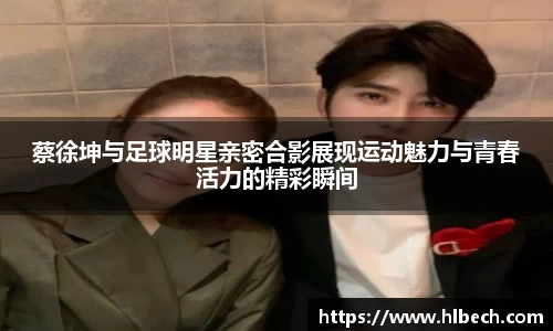 蔡徐坤与足球明星亲密合影展现运动魅力与青春活力的精彩瞬间